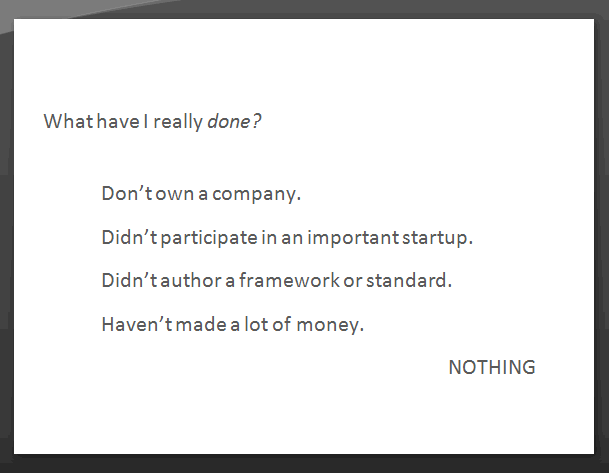 What have I really done? Don't own a company. Didn't participate in an important startup. Didn't author a framework or standard. Haven't made a lot of money. Nothing.