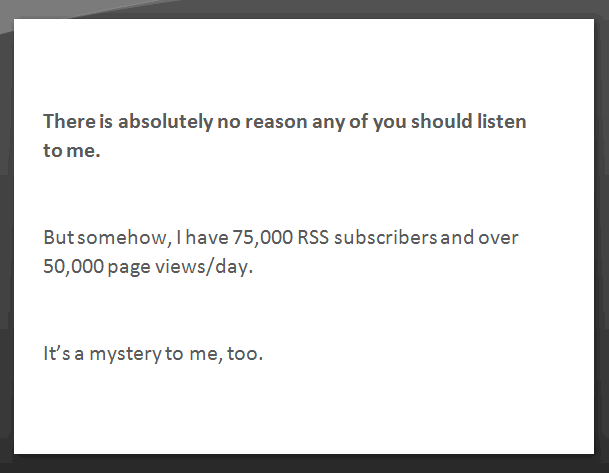 There is absolutely no reason any of you should listen to me. But somehow, I have 75,000 RSS subscribers and over 50,000 pageviews/day. It's a mystery to me, too.